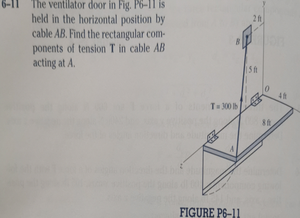 The ventilator door in Fig. P6-11 is
held in the horizontal position by
cable AB. Find the rectangular com-
ponents of tension T in cable AB
acting at A.
2 ft
B
| 5 ft
4 ft
T= 300 lb
8 ft
A
100
FIGURE P6-11
