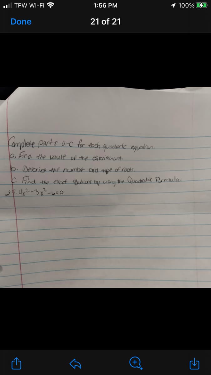 ul TEW Wi-Fi ?
1:56 PM
1 100% D
Done
21 of 21
Komplete parts a-c for eoch guadacic equediun.
la Find the aule of the dieriminarnt.
þ. Deerine the numbe and 4pe of roots.
C Find the excct gutiens by usng the Quadkatic Bomula.
