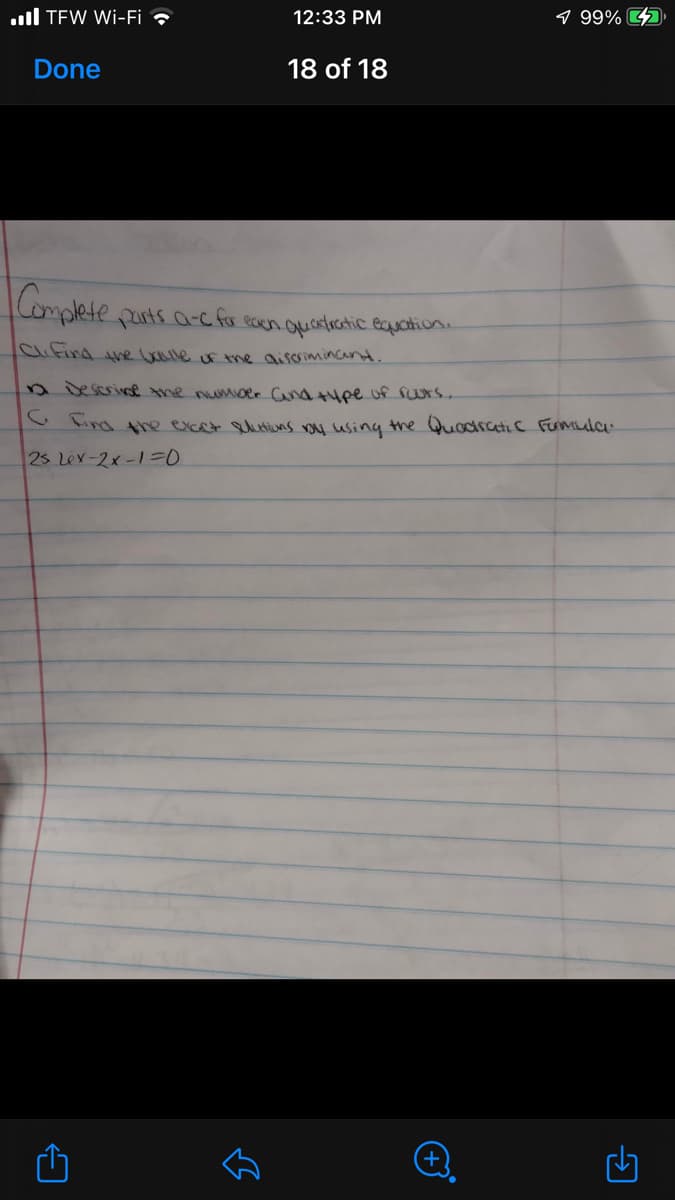 ull TEW Wi-Fi ?
12:33 PM
9 99% D
Done
18 of 18
Complete purts a-c for ecen ouantroatic eauchion.
Clifind he alle f the aiscrimincan.
n Descrie tme numoer Cand tuee uf furs.
CFind the excet utiuns u using the Quodratic Fumla
25 Lev-2x-1=D0
