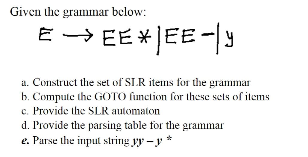 Given the grammar below:
E → EE* |EE - Y
a. Construct the set of SLR items for the grammar
b. Compute the GOTO function for these sets of items
c. Provide the SLR automaton
d. Provide the parsing table for the grammar
e. Parse the input string yy − y *