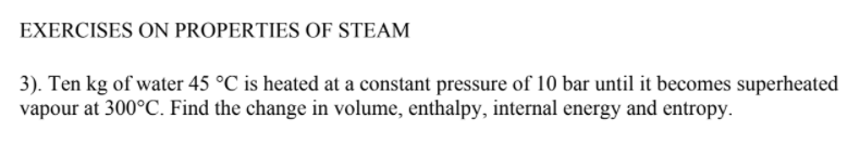 EXERCISES ON PROPERTIES OF STEAM
3). Ten kg of water 45 °C is heated at a constant pressure of 10 bar until it becomes superheated
vapour at 300°C. Find the change in volume, enthalpy, internal energy and entropy.
