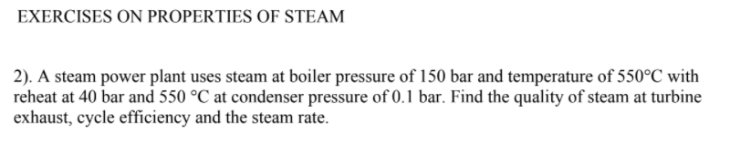 EXERCISES ON PROPERTIES OF STEAM
2). A steam power plant uses steam at boiler pressure of 150 bar and temperature of 550°C with
reheat at 40 bar and 550 °C at condenser pressure of 0.1 bar. Find the quality of steam at turbine
exhaust, cycle efficiency and the steam rate.
