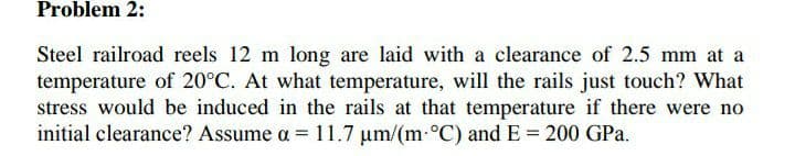 Problem 2:
Steel railroad reels 12 m long are laid with a clearance of 2.5 mm at a
temperature of 20°C. At what temperature, will the rails just touch? What
stress would be induced in the rails at that temperature if there were no
initial clearance? Assume a = 11.7 um/(m-°C) and E = 200 GPa.
%3D
