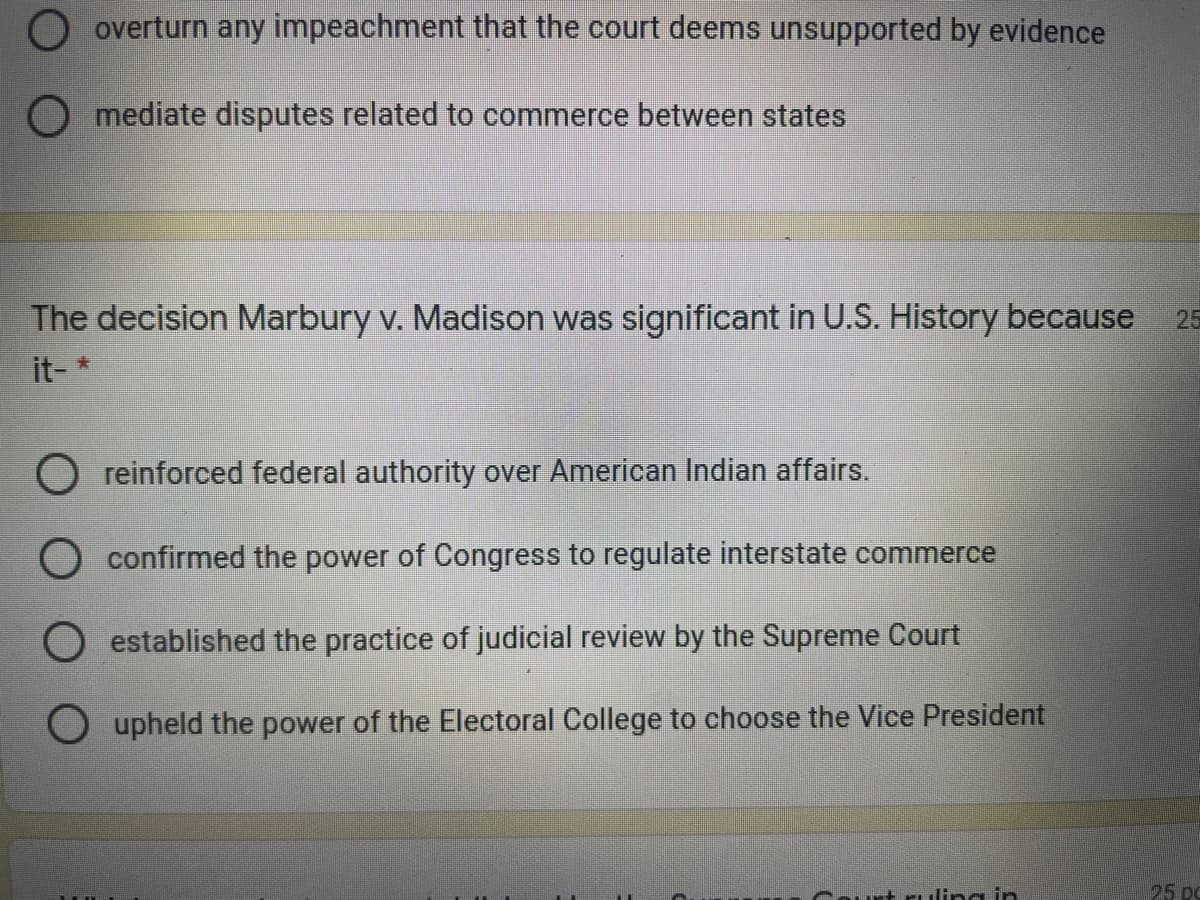 O overturn any impeachment that the court deems unsupported by evidence
O mediate disputes related to commerce between states
The decision Marbury v. Madison was significant in U.S. History because
25
it-*
O reinforced federal authority over American Indian affairs.
O confirmed the power of Congress to regulate interstate commerce
O established the practice of judicial review by the Supreme Court
O upheld the power of the Electoral College to choose the Vice President
rt rulina in
25 pc
