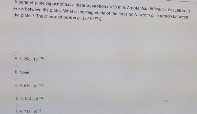 A parallel-plate capacitor has a plate separation d=39 mm. A potential difference V=1100 volts
exists between the plates. What is the magnitude of the force (in Newton) on a proton between
the plates?. The charge of proton e=1.6*10-19 C.
A. 2.256 · 10-15
B. None
C. 9.026 10 15
D. 4.513 - 10-15
E. 6.718 - 10-
