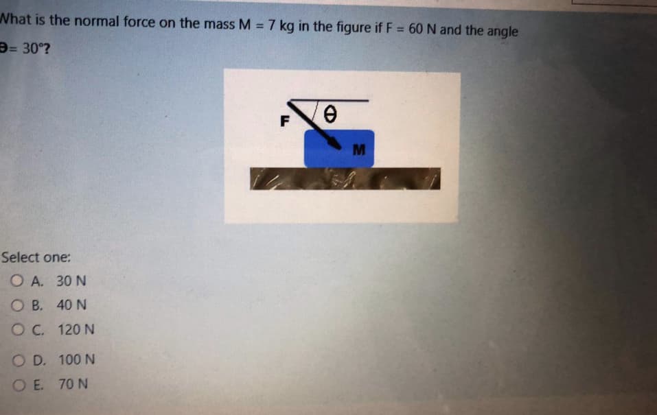 What is the normal force on the mass M = 7 kg in the figure if F = 60 N and the angle
%3D
D= 30°?
F
Select one:
O A. 30 N
O B. 40 N
OC.
O C. 120 N
O D. 100 N
OE. 70 N
