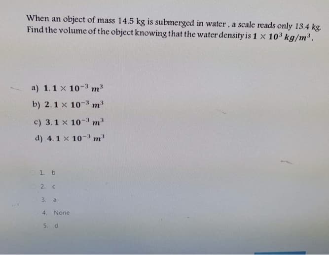 When an object of mass 14.5 kg is submerged in water, a scale reads only 13.4 kg.
Find the volume of the object knowing that the water density is 1 x 10³ kg/m³ ,
a) 1.1 x 10-3 m3
b) 2.1 x 10-3 m3
c) 3.1 x 10-3 m3
d) 4.1 x 10-3 m3
1. b
2. c
3.
a
4.
None
5. d
