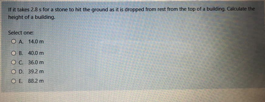 If it takes 2.8 s for a stone to hit the ground as it is dropped from rest from the top of a building. Calculate the
height of a building.
Select one:
O A. 14.0 m
O B. 40.0 m
O C. 36.0 m
O D. 39.2 m
O E. 88.2 m
