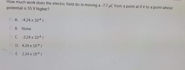 How much work does the electric field do in moving a -7.7 µC from a point at 0 V to a point whose
potential is 55 V higher?
O A. -4.24 x 104)
O B. None
OC. -2.24 x 10J
O D. 4.24 x 104)
E. 2.24 x 104 J
