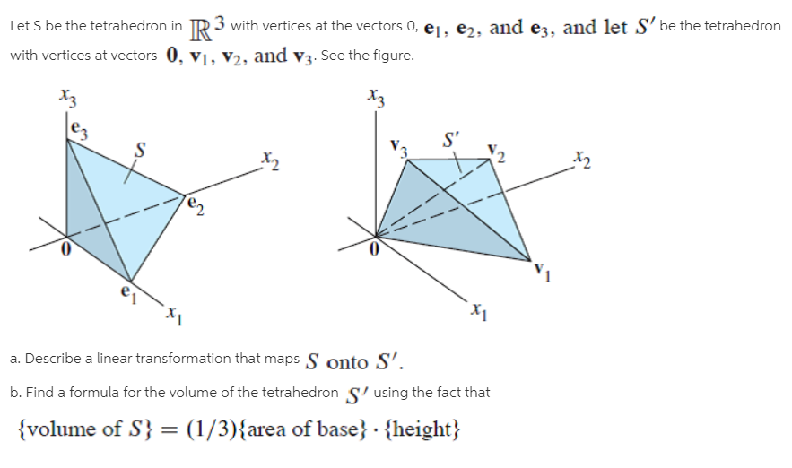 Let S be the tetrahedron in TR 3 with vertices at the vectors 0, ej, er, and ez, and let S' be the tetrahedron
with vertices at vectors 0, v1, V2, and v3. See the figure.
X3
X3
e3
S'
a. Describe a linear transformation that maps S onto S'.
b. Find a formula for the volume of the tetrahedron S' using the fact that
{volume of S} = (1/3){area of base} · {height}
