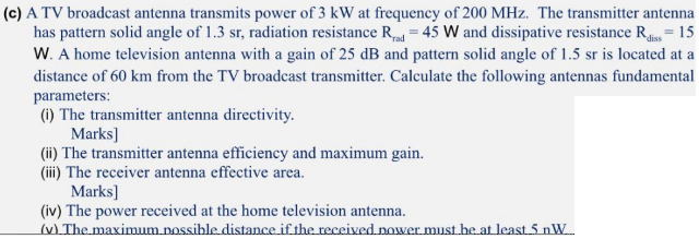 (c) A TV broadcast antenna transmits power of 3 kW at frequency of 200 MHz. The transmitter antenna
has pattern solid angle of 1.3 sr, radiation resistance R = 45 W and dissipative resistance R = 15
W. A home television antenna with a gain of 25 dB and pattern solid angle of 1.5 sr is located at a
distance of 60 km from the TV broadcast transmitter. Calculate the following antennas fundamental
parameters:
(1) The transmitter antenna directivity.
Marks]
(ii) The transmitter antenna efficiency and maximum gain.
(iii) The receiver antenna effective area.
Marks]
(iv) The power received at the home television antenna.
(v) The maximum nossible distance if the received nower must he at least 5 nW.
