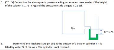 5. (:* ) Determine the atmospheric pressure acting on an open manometer if the height
of the column is 1.75 in Hg and the pressure inside the gas is 21 psi.
Pes
h = 1.75
6... Determine the total pressure (in psi) at the bottom of a 0.85-m cylinder if it is
filled by water % of the way. The cylinder is not covered.
