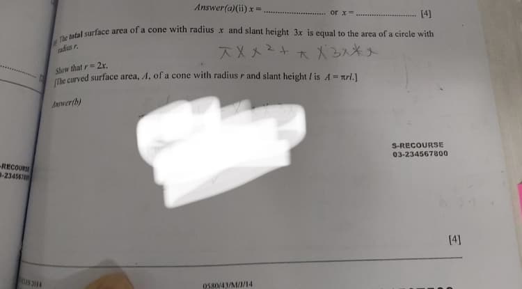 Answer(a)(ii) x =
or x=
[4]
radius r.
ズXメ2+
大X2ス*人
Show that r= 2r.
e curved surface area, A, of a cone with radius r and slant height / is A = Trl.]
Awer(h)
S-RECOURSE
03-234567800
-RECOUR
-234567
(4]
DIS 2014
O580/43/M/1/14
