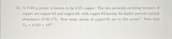 35. A 2.505 g penny is known to be 2.5% copper. The two naturally-occuring isotopes of
copper are copper-63 and copper-65, with copper-63 having the higher percent natural
abundance of 69.17%. How many atoms of copper-65 are in this penny? Note that
NA 6.022 x 1023.