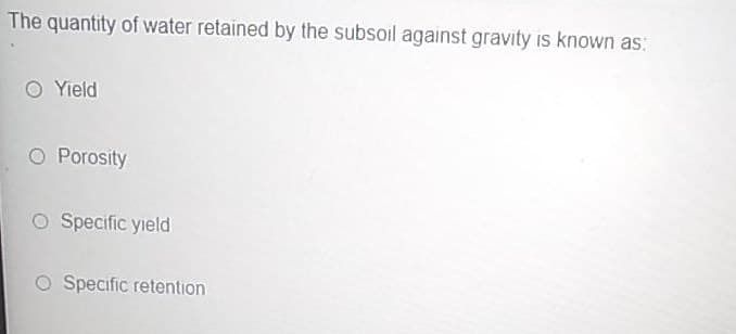 The quantity of water retained by the subsoil against gravity is known as:
O Yield
O Porosity
O Specific yield
O Specific retention
