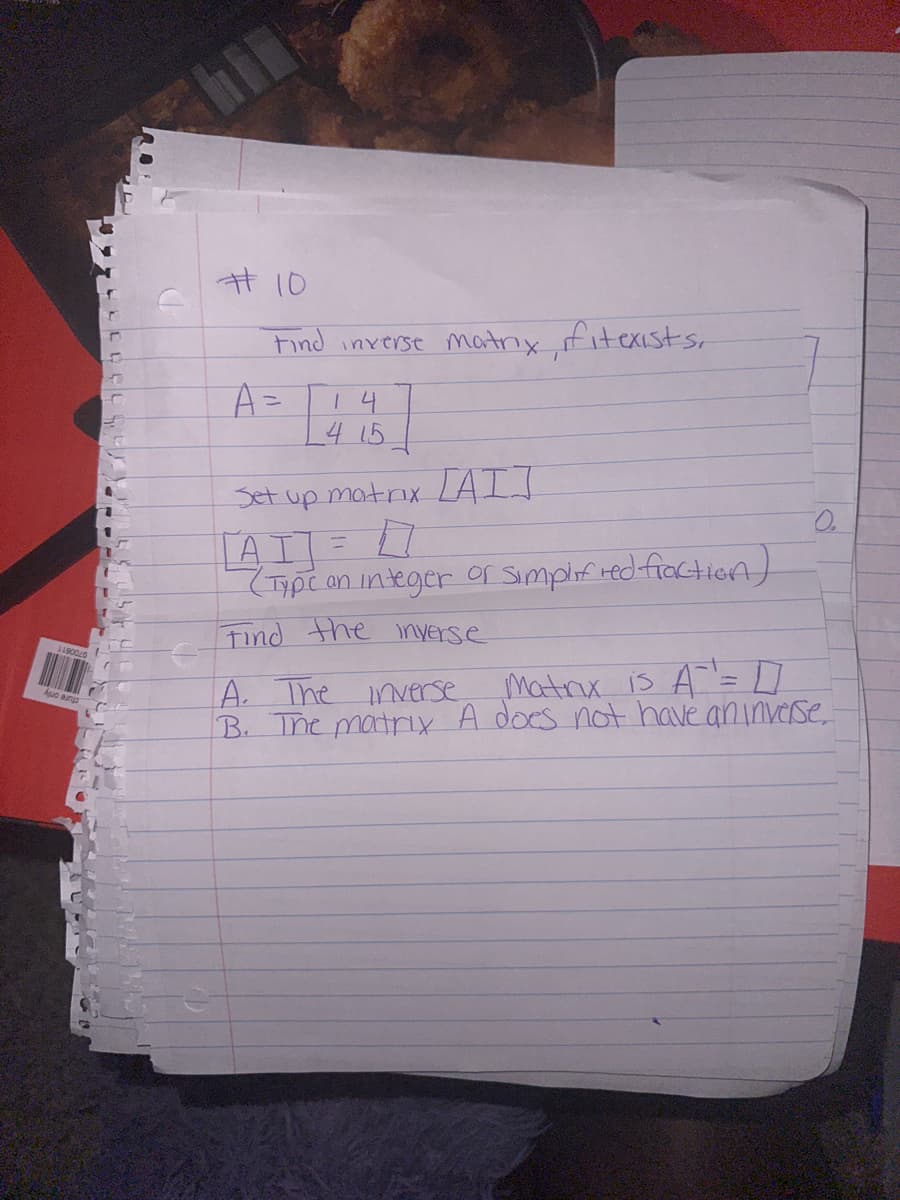 I
#10
Find inverse matry, fitexists.
A =
14
4 15
Set up matrix [AIJ
[AT] = 1
(Type an integer or simplified fraction)
Find the inverse
A. The inverse
Matrix is A = [
B. The matrix A does not have an inverse.