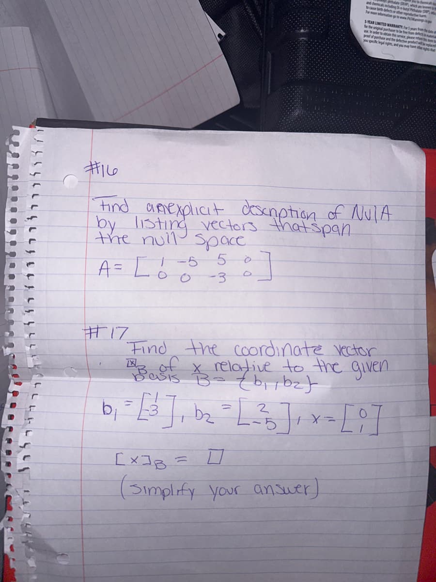 MARUTI 111111111
A = L 0 0 -3
1-5 5
#16
Find apexplicit description of NUTA
by listing vectors that span
the null space
#17
:]
and chemicals including by Phone Devic
DE
which are nowe
to cause birth defects or other reproductive a
For more information go to www.Pingp
5-YEAR LIMITED WARRANTY: For 5 years from the date of
for the original purchaser to be free from defects in mun
use. In order to obtain this service, please return them to
proof of purchase and the defective product w
you specific legal rights, and you may have other sights that
ut will be replaced
Find the coordinate vector
13 of x relative to the given
BB
{b₁,b₂)
B.
=
[X]B
ㅁ
(Simplify your answer)
b₁ = [²]₁ b₂ = [ ²³ ] ₁ x - [9] =
[3],
2
L-5
X=