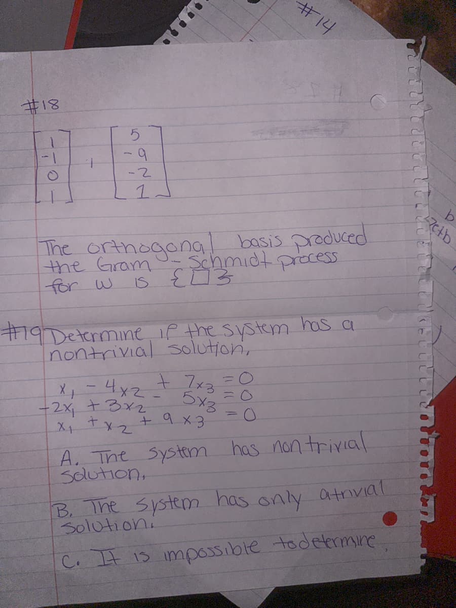 #18
CLO
5
9
-2
1
The orthogonal basis produced
the Gram- Schmidt process
for w 15 {3
#19 Determine if the system has a
nontrivial solution,
+ 7x3
x₁ = 4x2.
-2x + 3x2
x₁ + x₂
5x3
+ 9x3
= C
=
#14
-
O
A. The system has non trivial
Solution,
B. The system has only atrivial
Solution.
C. It is impossible to determine
etb