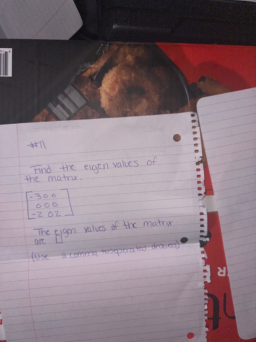 T
#11
Find the eigen values of
the matrix.
1-300
000
-202
The eigen valves of the matrix.
are
(Use
a comma to seperated answers)
R