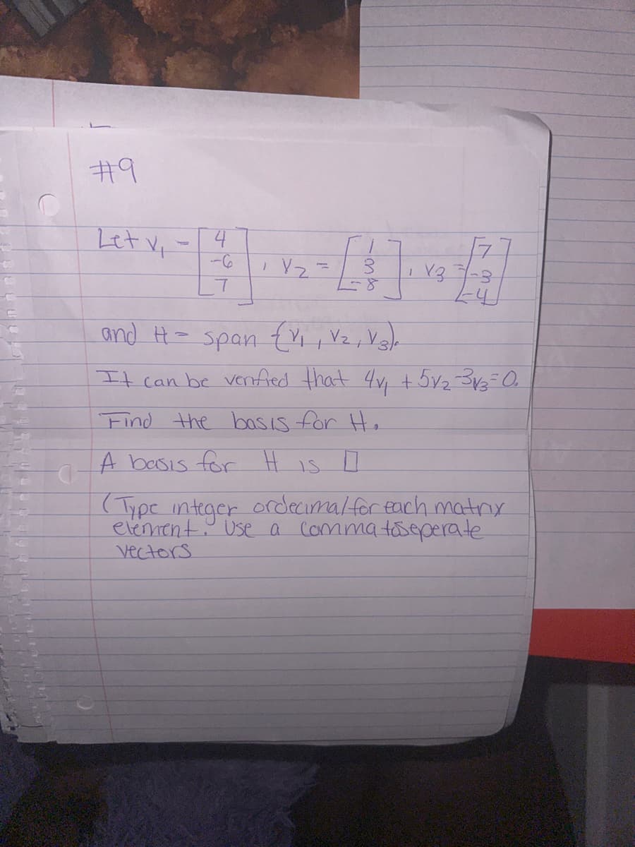 #9
Let v₁ -
4
7
1
Yz
V3
1-4
and H= span {V₁, V₂, V3)
It can be verified that 4v₁ +5√₂-3√3-0₂
Find the basis for H.
A basis for H IS O
(Type integer ordecimal for each matrix
Commatiseperate
element. Use a
Vectors