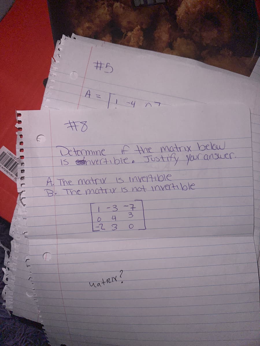 11900/001c.
#5
A = 1 -4 07
#8
Determine
if the matrix below
is esinvertible. Justify your answer.
A. The matrix is invertible
B. The matrix is not invertible
1-3-7
04
-23
Matrix?
3
O