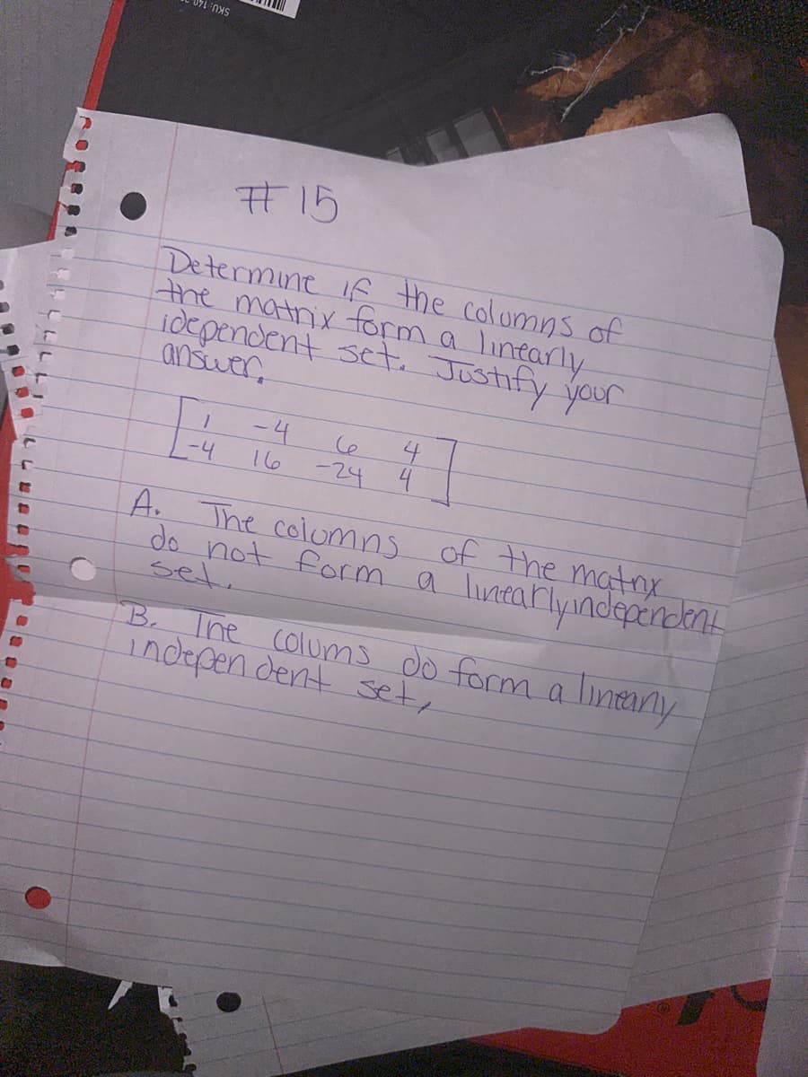 10
C
FOX
#15
Determine if the columns of
the matrix form a linearly
idependent set. Justify your
answer
-4
-4
Ce
-24
4
4
A. The columns of the matrix
do not form a linearly independent
set
B. The colums do form a lintany
independent set,