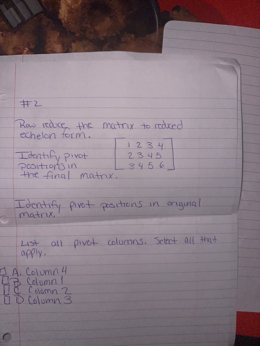 #2
Row reduce the matrix to reduced
echelon form.
Identify pivot
Positions in
the final matrix.
Identify pivot positions in original
matrix,
List
apply.
1 2 3 4
2345
3456
all pivot columns. Select all that
1 A. Column 4
43 Column 1
Column 2
D Column 3
