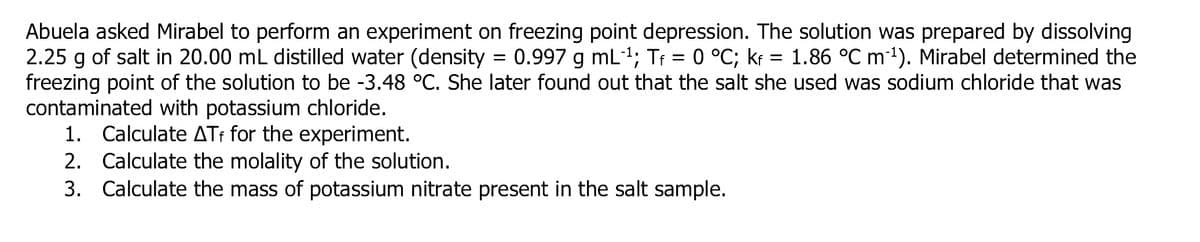 Abuela asked Mirabel to perform an experiment on freezing point depression. The solution was prepared by dissolving
2.25 g of salt in 20.00 mL distilled water (density = 0.997 g mL1; Tr = 0 °C; kr = 1.86 °C m1). Mirabel determined the
freezing point of the solution to be -3.48 °C. She later found out that the salt she used was sodium chloride that was
contaminated with potassium chloride.
1. Calculate ATt for the experiment.
2. Calculate the molality of the solution.
3. Calculate the mass of potassium nitrate present in the salt sample.
