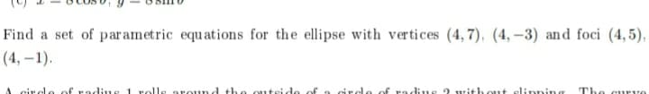 Find a set of parametric equations for the ellipse with vertices (4, 7), (4, –3) and foci (4,5),
(4, –1).
circlo of
d th
us 2 without slinning
The curve
