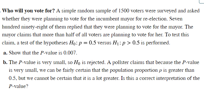 Who will you vote for? A simple random sample of 1500 voters were surveyed and asked
whether they were planning to vote for the incumbent mayor for re-election. Seven
hundred ninety-eight of them replied that they were planning to vote for the mayor. The
mayor claims that more than half of all voters are planning to vote for her. To test this
claim, a test of the hypotheses Ho: p = 0.5 versus H₁: p > 0.5 is performed.
a. Show that the P-value is 0.007.
b. The P-value is very small, so Ho is rejected. A pollster claims that because the P-value
is very small, we can be fairly certain that the population proportion p is greater than
0.5, but we cannot be certain that it is a lot greater. Is this a correct interpretation of the
P-value?