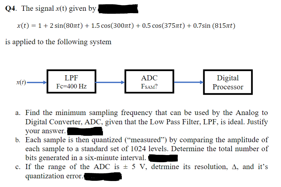 Q4. The signal x(t) given by,
x(t) = 1+2 sin(80nt) + 1.5 cos(300nt) + 0.5 cos(375t) + 0.7sin (815at)
is applied to the following system
LPF
ADC
Digital
x(t)
Fc=400 Hz
FSAM?
Processor
a. Find the minimum sampling frequency that can be used by the Analog to
Digital Converter, ADC, given that the Low Pass Filter, LPF, is ideal. Justify
your answer.
b. Each sample is then quantized (“measured") by comparing the amplitude of
each sample to a standard set of 1024 levels. Determine the total number of
bits generated in a six-minute interval.
c. If the range of the ADC is ± 5 V, detrmine its resolution, A, and it's
quantization error.
