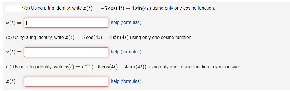 (a) Using a trig identity, write x(t) = -5 cos(4t) – 4 sin(4t) using only one cosine function.
x(t) = ||
help (formulas)
(b) Using a trig identity, write r(t) = 5 cos(4t) – 4 sin(4t) using only one cosine function.
x(t) =
help (formulas)
(c) Using a trig identity, write r(t)
= e-3 (-5 cos(4t) – 4 sin(4t)) using only one cosine function in your answer.
x(t) =
help (formulas)
