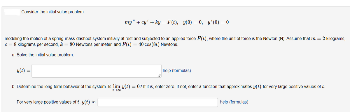 Consider the initial value problem
my" + cy' + ky = F(t), y(0) = 0, y'(0) = 0
modeling the motion of a spring-mass-dashpot system initially at rest and subjected to an applied force F(t), where the unit of force is the Newton (N). Assume that m = 2 kilograms,
c = 8 kilograms per second, k = 80 Newtons per meter, and F(t) = 40 cos(8t) Newtons.
a. Solve the initial value problem.
y(t)
help (formulas)
b. Determine the long-term behavior of the system. Is lim y(t) = 0? If it is, enter zero. If not, enter a function that approximates y(t) for very large positive values of t.
t00
For very large positive values of t, y(t) =
help (formulas)
