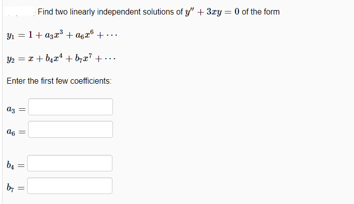 Find two linearly independent solutions of y" + 3ry = 0 of the form
Y1 = 1+ a3x³ + a6x® + · ..
Y2 = x + b4x4 + brx7 + • .
...
Enter the first few coefficients:
az
b4
by
||||
