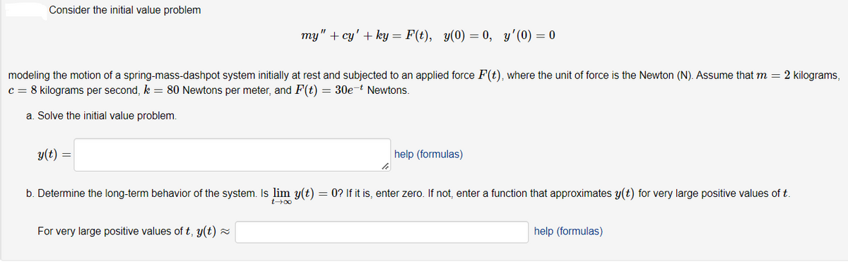 Consider the initial value problem
my" + cy' + ky = F(t), y(0) = 0, y'(0) = 0
modeling the motion of a spring-mass-dashpot system initially at rest and subjected to an applied force F(t), where the unit of force is the Newton (N). Assume that m = 2 kilograms,
c = 8 kilograms per second, k = 80 Newtons per meter, and F(t) = 30e-t Newtons.
a. Solve the initial value problem.
y(t) =
help (formulas)
b. Determine the long-term behavior of the system. Is lim y(t) = 0? If it is, enter zero. If not, enter a function that approximates y(t) for very large positive values of t.
For very large positive values of t, y(t) z
help (formulas)
