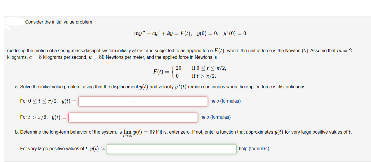 Consider the initial value problem
my" + cy' + ky = F(t), y(0) = 0, y'(0) = 0
modeling the motion of a spring-mass-dashpot system initially at rest and subjected to an applied force F(t), where the unit of force is the Newton (N). Assume that m = 2
kilograms, c = 8 kilograms per second, k = 80 Newtons per meter, and the applied force in Newtons is
20
F(t) =
if 0 <t <T/2,
if t > 1/2.
a. Solve the initial value problem, using that the displacement y(t) and velocity y' (t) remain continuous when the applied force is discontinuous.
For 0 <t < T/2, y(t) =
help (formulas)
For t > T/2, y(t) =
help (formulas)
b. Determine the long-term behavior of the system. Is lim y(t) = 0? If it is, enter zero. If not, enter a function that approximates y(t) for very large positive values of t
For very large positive values of t, y(t) z
help (formulas)
