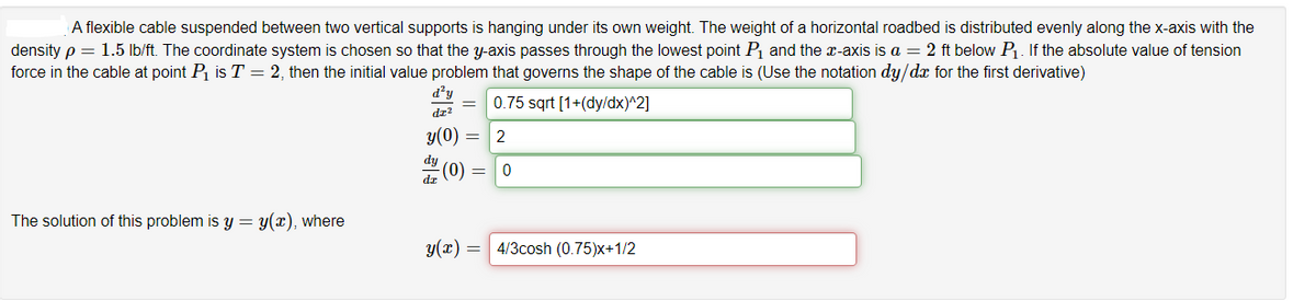 A flexible cable suspended between two vertical supports is hanging under its own weight. The weight of a horizontal roadbed is distributed evenly along the x-axis with the
density p = 1.5 lb/ft. The coordinate system is chosen so that the y-axis passes through the lowest point P and the x-axis is a = 2 ft below P. If the absolute value of tension
force in the cable at point P is T = 2, then the initial value problem that governs the shape of the cable is (Use the notation dy/dx for the first derivative)
d'y
0.75 sqrt [1+(dy/dx)^2]
dz?
y(0)
2
(0)
The solution of this problem is y = y(x), where
y(x) = 4/3cosh (0.75)x+1/2
