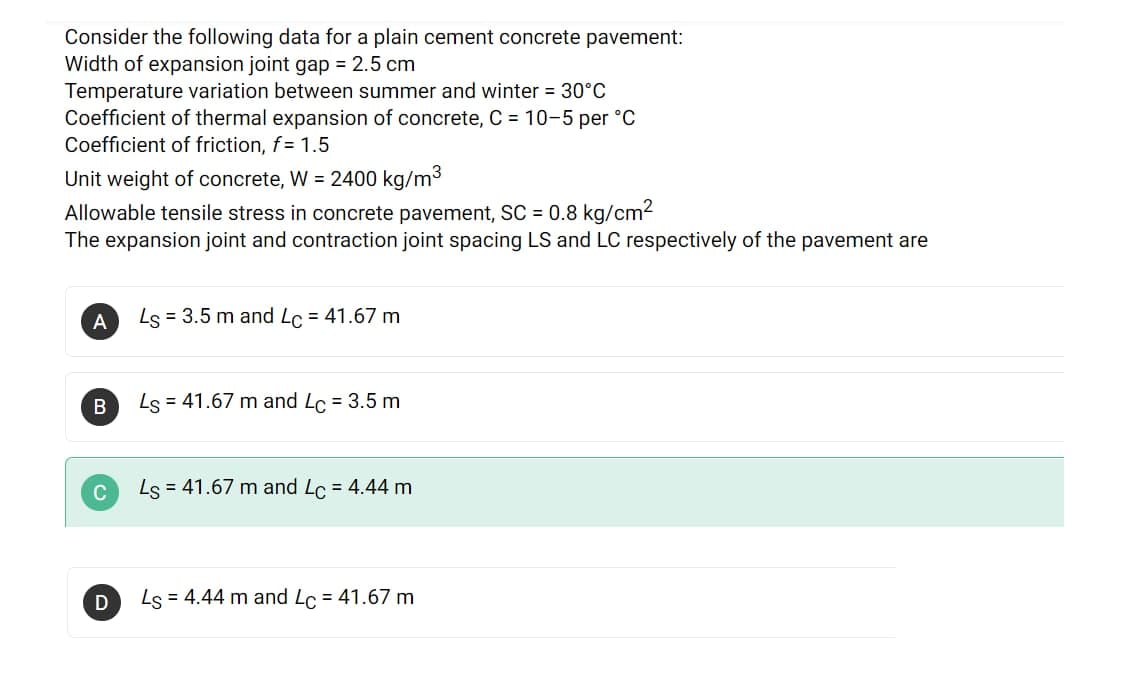 Consider the following data for a plain cement concrete pavement:
Width of expansion joint gap = 2.5 cm
Temperature variation between summer and winter = 30°C
Coefficient of thermal expansion of concrete, C = 10-5 per °C
Coefficient of friction, f= 1.5
Unit weight of concrete, W = 2400 kg/m3
Allowable tensile stress in concrete pavement, SC = 0.8 kg/cm2
The expansion joint and contraction joint spacing LS and LC respectively of the pavement are
Ls = 3.5 m and Lc = 41.67 m
%3D
A
Ls = 41.67 m and Lc = 3.5 m
C
Ls = 41.67 m and Lc = 4.44 m
D
Ls = 4.44 m and Lo = 41.67 m
