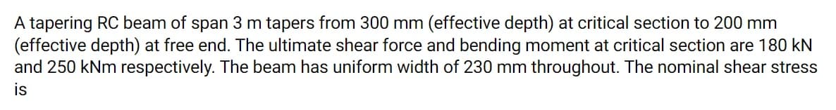 A tapering RC beam of span 3 m tapers from 300 mm (effective depth) at critical section to 200 mm
(effective depth) at free end. The ultimate shear force and bending moment at critical section are 180 kN
and 250 kNm respectively. The beam has uniform width of 230 mm throughout. The nominal shear stress
is
