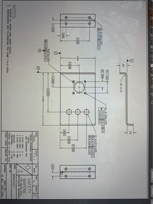 revert
A
53
.62
2X R.12
2X 1.200
4X 0.156.005
0.010ADOB
0.002 OA
4X 0.187t.003
C.028ABG
3X 0.437.005
0.014OABG
0.002OA B
3.000
3.600
27000
19500
1.6000
S00
374
1.5000-
374
0.875.005-
4.0500
0.028OABC
5.400
DATE
20JUL
SCALE
1 1
DR
MUN
REV
APPO
C
UNLESS OTHERWISE SPECIFIED
INCHES
AND TOLERANCES FOR
SAFETY
MARINE
1 PLACE DIMS: .1
2 PLACE DIMS: .01
3 PLACE DIMS.: # 005
1724 Morine Drive
Minneapolis, Minnesoto
NOTES:
NAME
BRACKET
ANCULAR
FRACTIONAL
FINISH: MIL-C-5541-CLIA PART NO:
FIRST USED: SIMILAR TO:
*30
1/32
1. REMOVE ALL BURRS AND SHARP EDGES.
2. DIMENSIONING AND TOLERANCING PER ASME Y14.5-2009.
MATERIAL
6061-16
AL ALY 093 THICK
