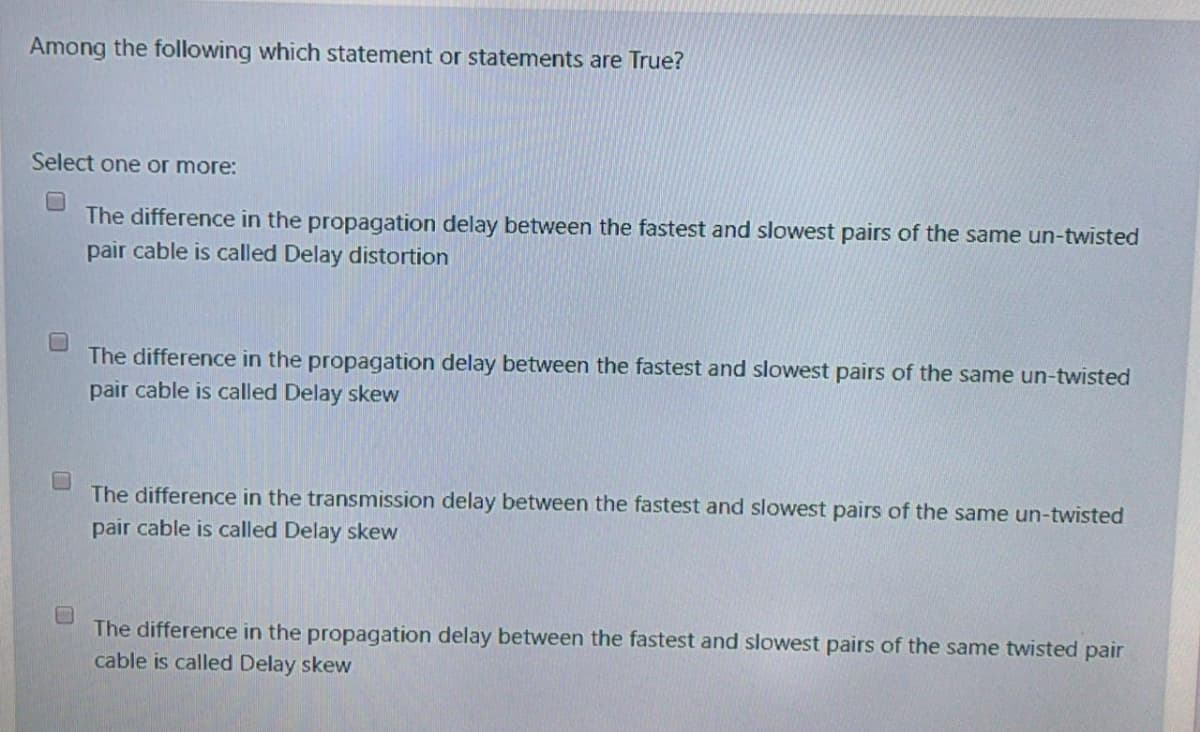 Among the following which statement or statements are True?
Select one or more:
The difference in the propagation delay between the fastest and slowest pairs of the same un-twisted
pair cable is called Delay distortion
The difference in the propagation delay between the fastest and slowest pairs of the same un-twisted
pair cable is called Delay skew
The difference in the transmission delay between the fastest and slowest pairs of the same un-twisted
pair cable is called Delay skew
The difference in the propagation delay between the fastest and slowest pairs of the same twisted pair
cable is called Delay skew
