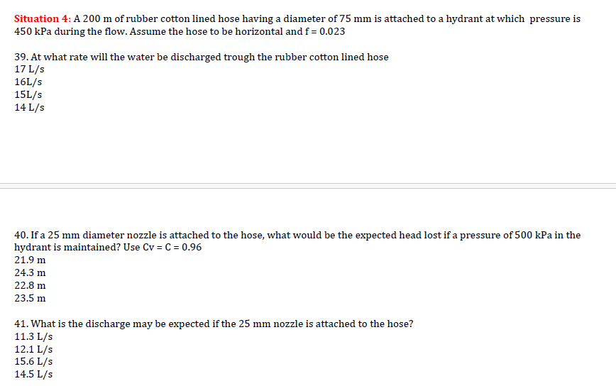 Situation 4: A 200 m of rubber cotton lined hose having a diameter of 75 mm is attached to a hydrant at which pressure is
450 kPa during the flow. Assume the hose to be horizontal and f = 0.023
39. At what rate will the water be discharged trough the rubber cotton lined hose
17 L/s
16L/s
15L/s
14 L/s
40. If a 25 mm diameter nozzle is attached to the hose, what would be the expected head lost if a pressure of 500 kPa in the
hydrant is maintained? Use Cv = C = 0.96
21.9 m
24.3 m
22.8 m
23.5 m
41. What is the discharge may be expected if the 25 mm nozzle is attached to the hose?
11.3 L/s
12.1 L/s
15.6 L/s
14.5 L/s