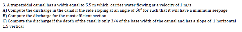 3. A trapezoidal cannal has a width equal to 5.5 m which carries water flowing at a velocity of 1 m/s
A) Compute the discharge in the canal if the side sloping at an angle of 50° for such that it will have a minimum seepage
B) Compute the discharge for the most efficient section
C) Compute the discharge if the depth of the canal is only 3/4 of the base width of the cannal and has a slope of 1 horizontal
1.5 vertical