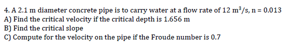 4. A 2.1 m diameter concrete pipe is to carry water at a flow rate of 12 m³/s, n = 0.013
A) Find the critical velocity if the critical depth is 1.656 m
B) Find the critical slope
C) Compute for the velocity on the pipe if the Froude number is 0.7