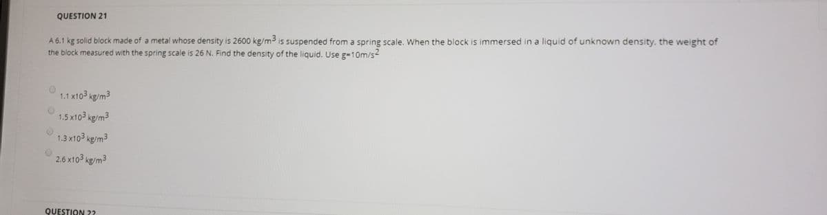 QUESTION 21
A 6.1 kg solid block made of a metal whose density is 2600 kg/m3 is suspended from a spring scale. When the block is immersed in a liquid of unknown density, the weight of
the block measured with the spring scale is 26 N. Find the density of the liquid. Use g-10m/s
1.1 x103 kg/m3
1.5 x103 kg/m3
1.3 x103 kg/m3
2.6 x103 kg/m3
QUESTION 22
