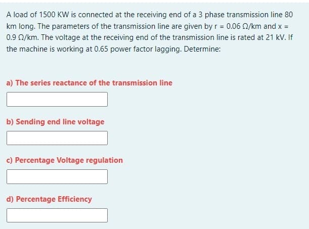 A load of 1500 KW is connected at the receiving end of a 3 phase transmission line 80
km long. The parameters of the transmission line are given by r = 0.06 Q/km and x =
0.9 Q/km. The voltage at the receiving end of the transmission line is rated at 21 kV. If
the machine is working at 0.65 power factor lagging. Determine:
a) The series reactance of the transmission line
b) Sending end line voltage
c) Percentage Voltage regulation
d) Percentage Efficiency
