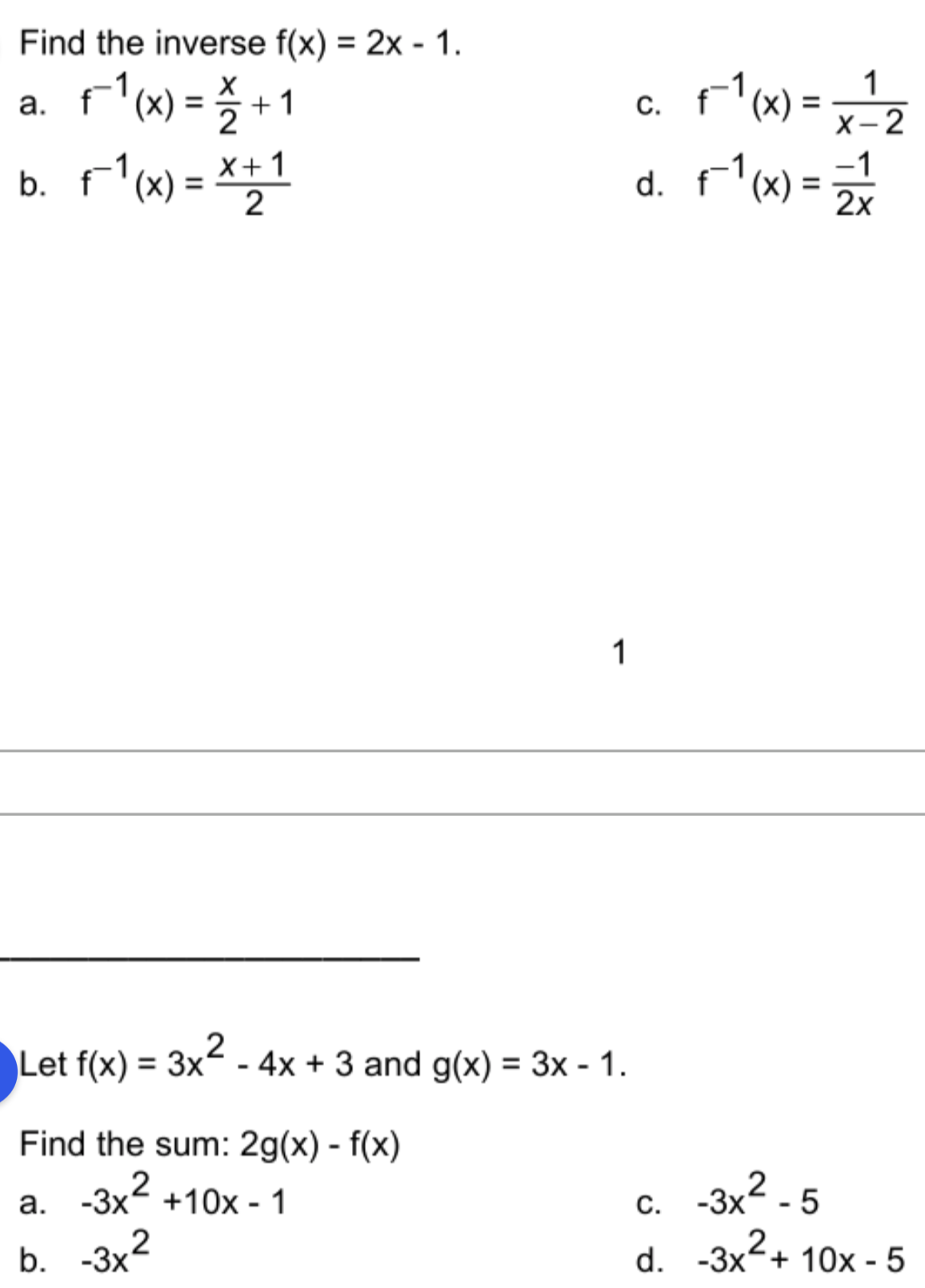 Find the inverse f(x) = 2x - 1.
%3D
a. F'm) = % +1
b. r'w) = *+1
Fl(x) =
d. r'x) =
1
%3D
X-2
-1
-1
2
2x
1
Let f(x) = 3x² - 4x + 3 and g(x) = 3x - 1.
%3D
Find the sum: 2g(x) - f(x)
-3x2 - 5
d. -3x2+ 10x - 5
а.
-3x +10x - 1
С.
b. -3x'
