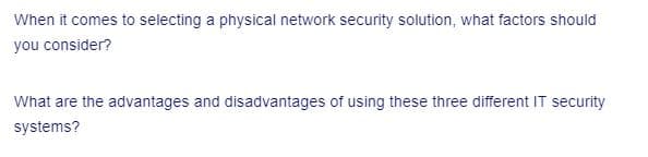 When it comes to selecting a physical network security solution, what factors should
you consider?
What are the advantages and disadvantages of using these three different IT security
systems?