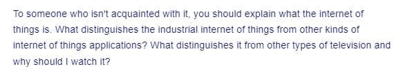 To someone who isn't acquainted with it, you should explain what the internet of
things is. What distinguishes the industrial internet of things from other kinds of
internet of things applications? What distinguishes it from other types of television and
why should I watch it?