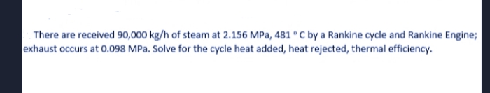 There are received 90,000 kg/h of steam at 2.156 MPa, 481 ° C by a Rankine cycle and Rankine Engine;
exhaust occurs at 0.098 MPa. Solve for the cycle heat added, heat rejected, thermal efficiency.
